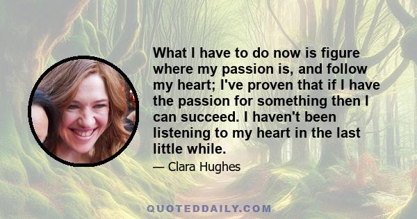 What I have to do now is figure where my passion is, and follow my heart; I've proven that if I have the passion for something then I can succeed. I haven't been listening to my heart in the last little while.