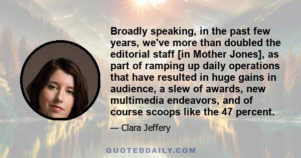 Broadly speaking, in the past few years, we've more than doubled the editorial staff [in Mother Jones], as part of ramping up daily operations that have resulted in huge gains in audience, a slew of awards, new