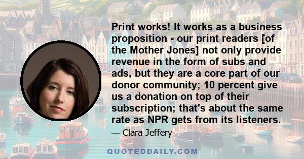 Print works! It works as a business proposition - our print readers [of the Mother Jones] not only provide revenue in the form of subs and ads, but they are a core part of our donor community; 10 percent give us a