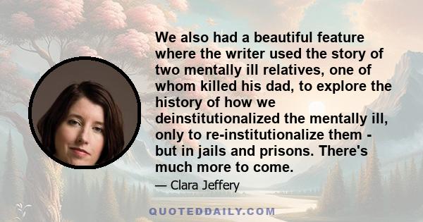 We also had a beautiful feature where the writer used the story of two mentally ill relatives, one of whom killed his dad, to explore the history of how we deinstitutionalized the mentally ill, only to