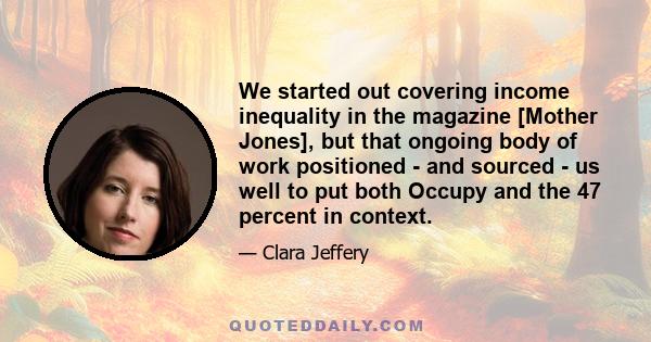 We started out covering income inequality in the magazine [Mother Jones], but that ongoing body of work positioned - and sourced - us well to put both Occupy and the 47 percent in context.