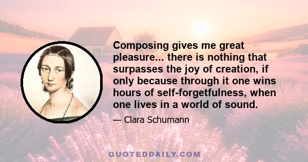 Composing gives me great pleasure... there is nothing that surpasses the joy of creation, if only because through it one wins hours of self-forgetfulness, when one lives in a world of sound.