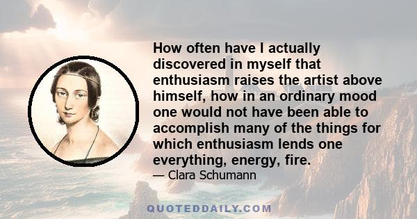 How often have I actually discovered in myself that enthusiasm raises the artist above himself, how in an ordinary mood one would not have been able to accomplish many of the things for which enthusiasm lends one