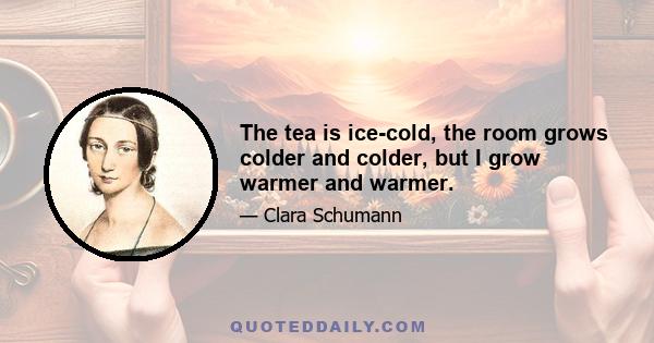 The tea is ice-cold, the room grows colder and colder, but I grow warmer and warmer.