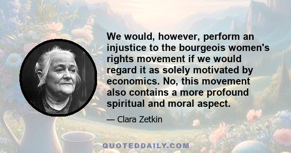 We would, however, perform an injustice to the bourgeois women's rights movement if we would regard it as solely motivated by economics. No, this movement also contains a more profound spiritual and moral aspect.