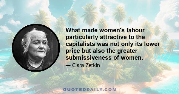 What made women's labour particularly attractive to the capitalists was not only its lower price but also the greater submissiveness of women.