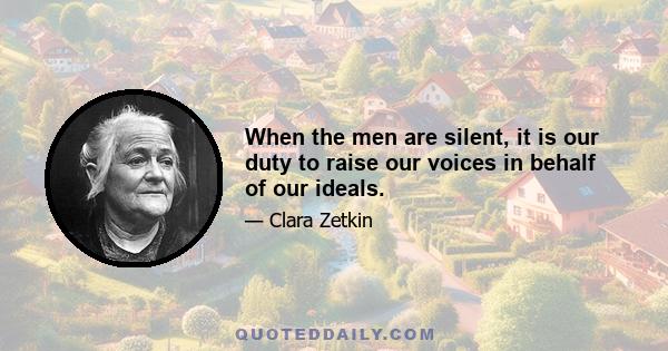 When the men are silent, it is our duty to raise our voices in behalf of our ideals.