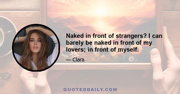 Naked in front of strangers? I can barely be naked in front of my lovers; in front of myself.