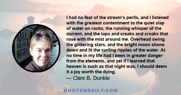 I had no fear of the stream's perils, and I listened with the greatest contentment to the quiet slap of water on rocks, the running whisper of the current, and the taps and creaks and croaks that rose with the mist