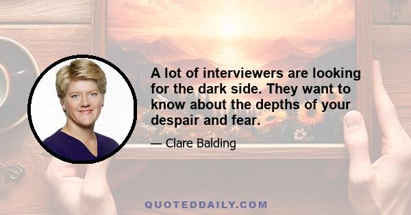 A lot of interviewers are looking for the dark side. They want to know about the depths of your despair and fear.