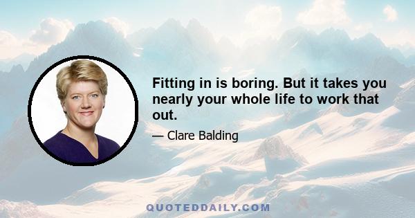 Fitting in is boring. But it takes you nearly your whole life to work that out.