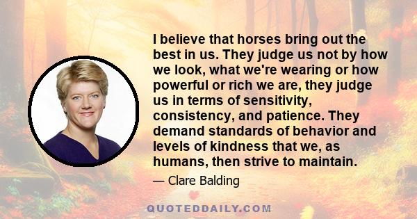 I believe that horses bring out the best in us. They judge us not by how we look, what we're wearing or how powerful or rich we are, they judge us in terms of sensitivity, consistency, and patience. They demand