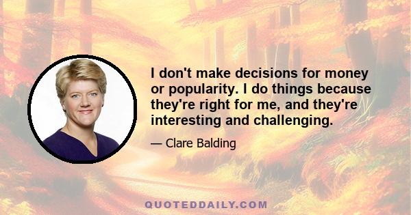 I don't make decisions for money or popularity. I do things because they're right for me, and they're interesting and challenging.