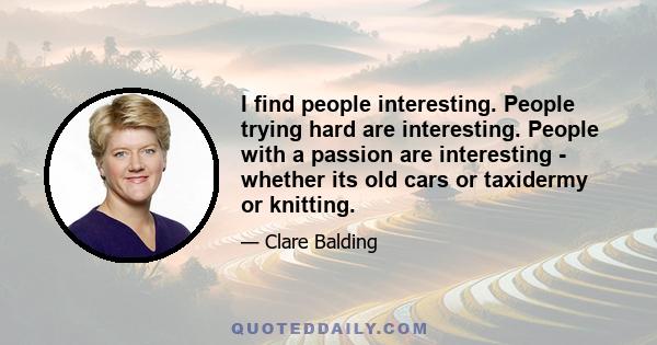 I find people interesting. People trying hard are interesting. People with a passion are interesting - whether its old cars or taxidermy or knitting.