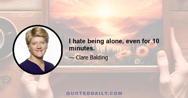 I hate being alone, even for 10 minutes.