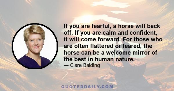 If you are fearful, a horse will back off. If you are calm and confident, it will come forward. For those who are often flattered or feared, the horse can be a welcome mirror of the best in human nature.