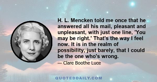 H. L. Mencken told me once that he answered all his mail, pleasant and unpleasant, with just one line, 'You may be right.' That's the way I feel now. It is in the realm of possibility, just barely, that I could be the