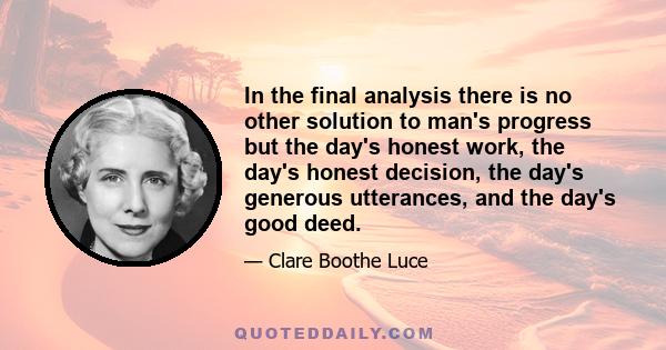 In the final analysis there is no other solution to man's progress but the day's honest work, the day's honest decision, the day's generous utterances, and the day's good deed.