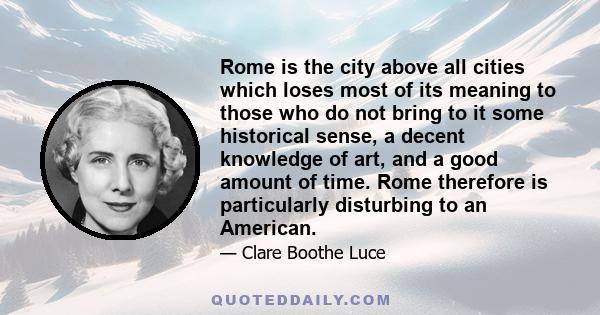 Rome is the city above all cities which loses most of its meaning to those who do not bring to it some historical sense, a decent knowledge of art, and a good amount of time. Rome therefore is particularly disturbing to 