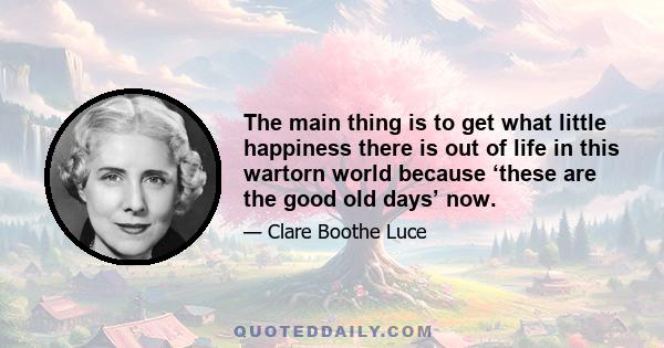 The main thing is to get what little happiness there is out of life in this wartorn world because ‘these are the good old days’ now.