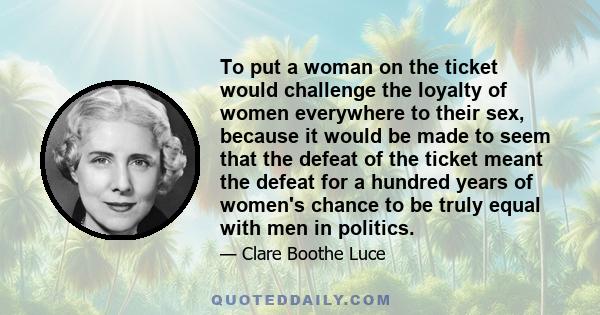 To put a woman on the ticket would challenge the loyalty of women everywhere to their sex, because it would be made to seem that the defeat of the ticket meant the defeat for a hundred years of women's chance to be