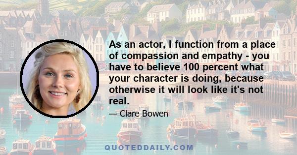 As an actor, I function from a place of compassion and empathy - you have to believe 100 percent what your character is doing, because otherwise it will look like it's not real.