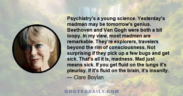 Psychiatry's a young science. Yesterday's madman may be tomorrow's genius. Beethoven and Van Gogh were both a bit loopy. In my view, most madmen are remarkable. They're explorers, travelers beyond the rim of