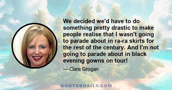 We decided we'd have to do something pretty drastic to make people realise that I wasn't going to parade about in ra-ra skirts for the rest of the century. And I'm not going to parade about in black evening gowns on