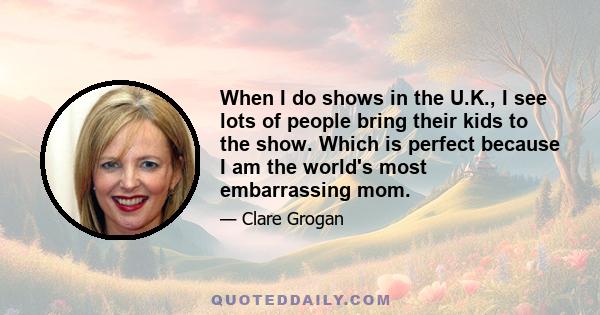 When I do shows in the U.K., I see lots of people bring their kids to the show. Which is perfect because I am the world's most embarrassing mom.