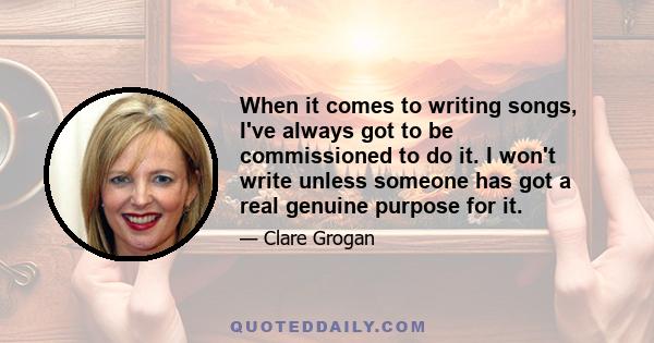 When it comes to writing songs, I've always got to be commissioned to do it. I won't write unless someone has got a real genuine purpose for it.