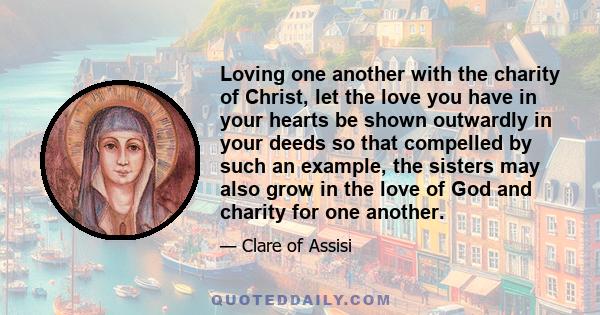 Loving one another with the charity of Christ, let the love you have in your hearts be shown outwardly in your deeds so that compelled by such an example, the sisters may also grow in the love of God and charity for one 