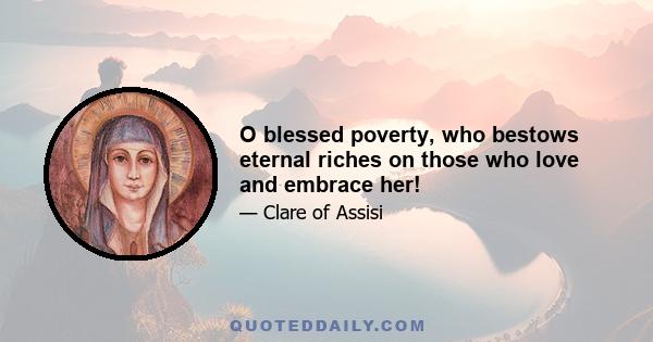 O blessed poverty, who bestows eternal riches on those who love and embrace her!