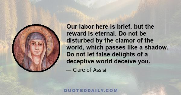 Our labor here is brief, but the reward is eternal. Do not be disturbed by the clamor of the world, which passes like a shadow. Do not let false delights of a deceptive world deceive you.