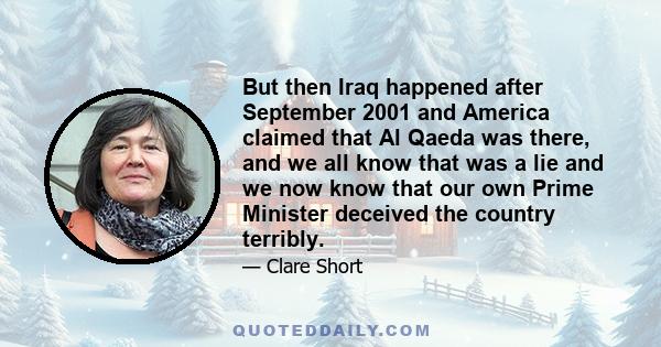 But then Iraq happened after September 2001 and America claimed that Al Qaeda was there, and we all know that was a lie and we now know that our own Prime Minister deceived the country terribly.