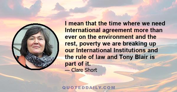 I mean that the time where we need International agreement more than ever on the environment and the rest, poverty we are breaking up our International Institutions and the rule of law and Tony Blair is part of it.