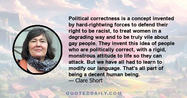 Political correctness is a concept invented by hard-rightwing forces to defend their right to be racist, to treat women in a degrading way and to be truly vile about gay people. They invent this idea of people who are