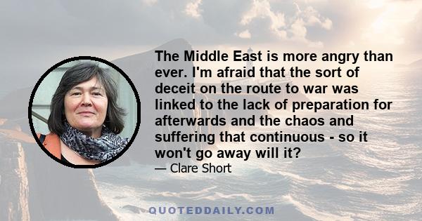 The Middle East is more angry than ever. I'm afraid that the sort of deceit on the route to war was linked to the lack of preparation for afterwards and the chaos and suffering that continuous - so it won't go away will 