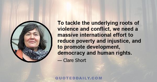 To tackle the underlying roots of violence and conflict, we need a massive international effort to reduce poverty and injustice, and to promote development, democracy and human rights.