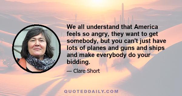 We all understand that America feels so angry, they want to get somebody, but you can't just have lots of planes and guns and ships and make everybody do your bidding.