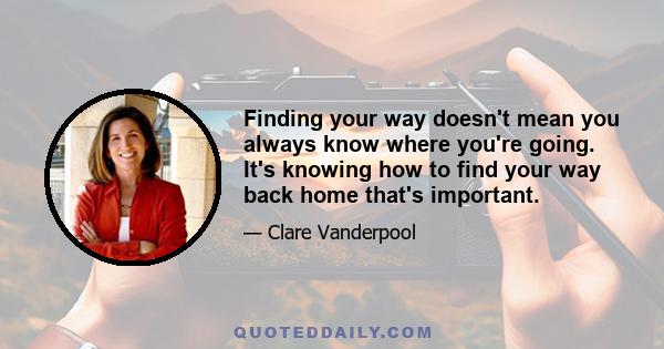 Finding your way doesn't mean you always know where you're going. It's knowing how to find your way back home that's important.