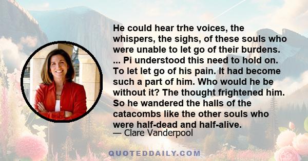 He could hear trhe voices, the whispers, the sighs, of these souls who were unable to let go of their burdens. ... Pi understood this need to hold on. To let let go of his pain. It had become such a part of him. Who