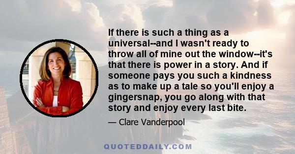 If there is such a thing as a universal--and I wasn't ready to throw all of mine out the window--it's that there is power in a story. And if someone pays you such a kindness as to make up a tale so you'll enjoy a