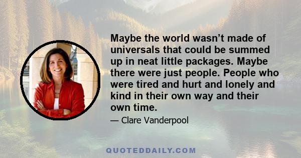 Maybe the world wasn’t made of universals that could be summed up in neat little packages. Maybe there were just people. People who were tired and hurt and lonely and kind in their own way and their own time.