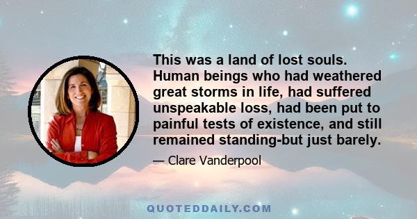 This was a land of lost souls. Human beings who had weathered great storms in life, had suffered unspeakable loss, had been put to painful tests of existence, and still remained standing-but just barely.