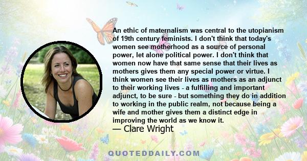 An ethic of maternalism was central to the utopianism of 19th century feminists. I don't think that today's women see motherhood as a source of personal power, let alone political power. I don't think that women now