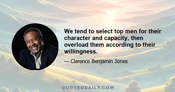 We tend to select top men for their character and capacity, then overload them according to their willingness.