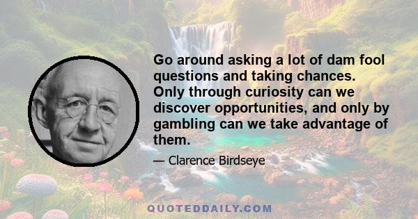 Go around asking a lot of dam fool questions and taking chances. Only through curiosity can we discover opportunities, and only by gambling can we take advantage of them.