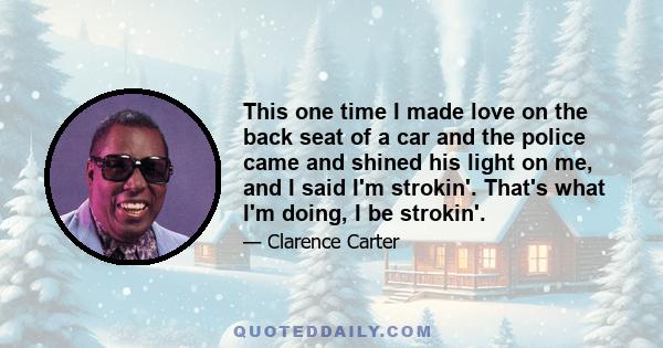 This one time I made love on the back seat of a car and the police came and shined his light on me, and I said I'm strokin'. That's what I'm doing, I be strokin'.
