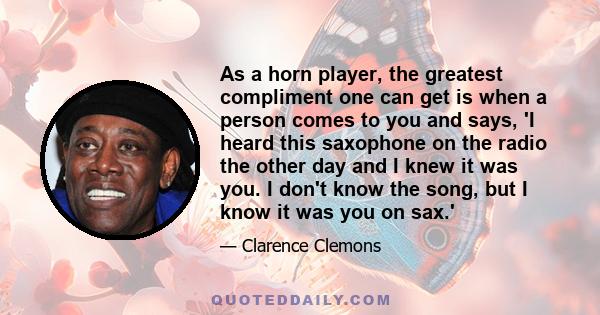 As a horn player, the greatest compliment one can get is when a person comes to you and says, 'I heard this saxophone on the radio the other day and I knew it was you. I don't know the song, but I know it was you on