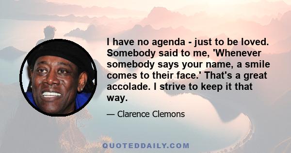 I have no agenda - just to be loved. Somebody said to me, 'Whenever somebody says your name, a smile comes to their face.' That's a great accolade. I strive to keep it that way.